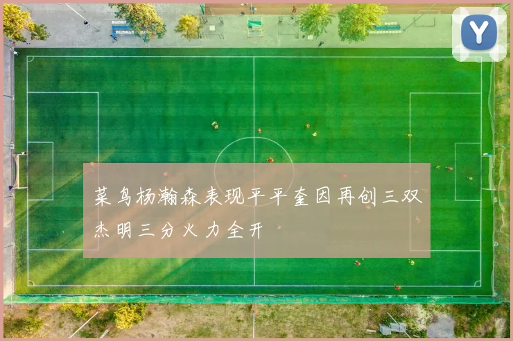 菜鸟杨瀚森表现平平奎因再创三双杰明三分火力全开