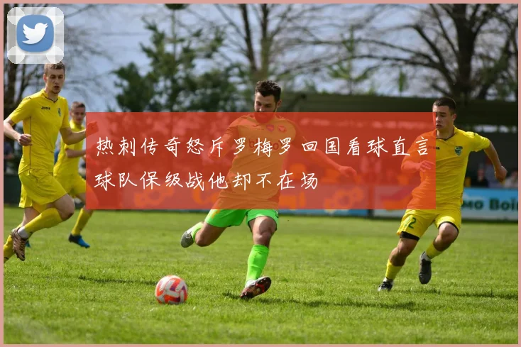 热刺传奇怒斥罗梅罗回国看球直言球队保级战他却不在场