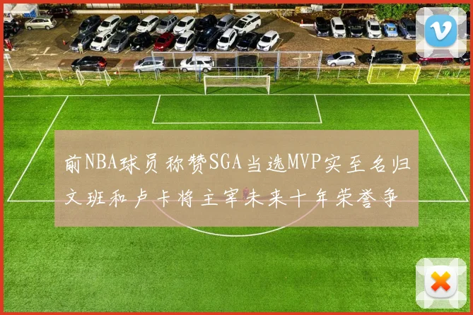 前NBA球员称赞SGA当选MVP实至名归文班和卢卡将主宰未来十年荣誉争夺