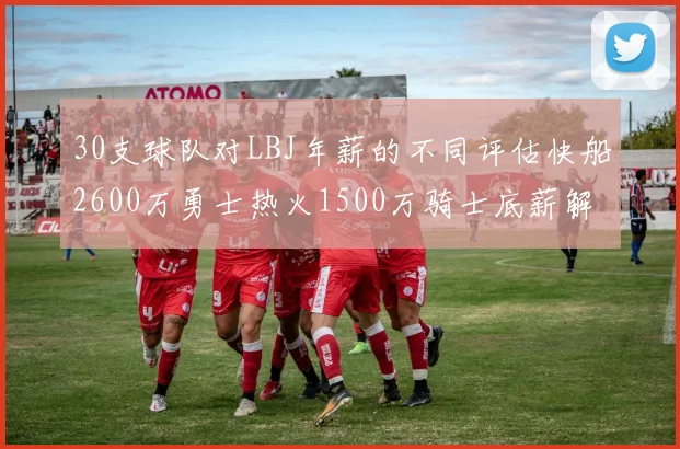 30支球队对LBJ年薪的不同评估快船2600万勇士热火1500万骑士底薪解析