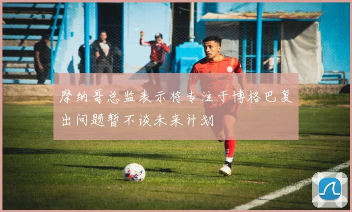 摩纳哥总监表示将专注于博格巴复出问题暂不谈未来计划