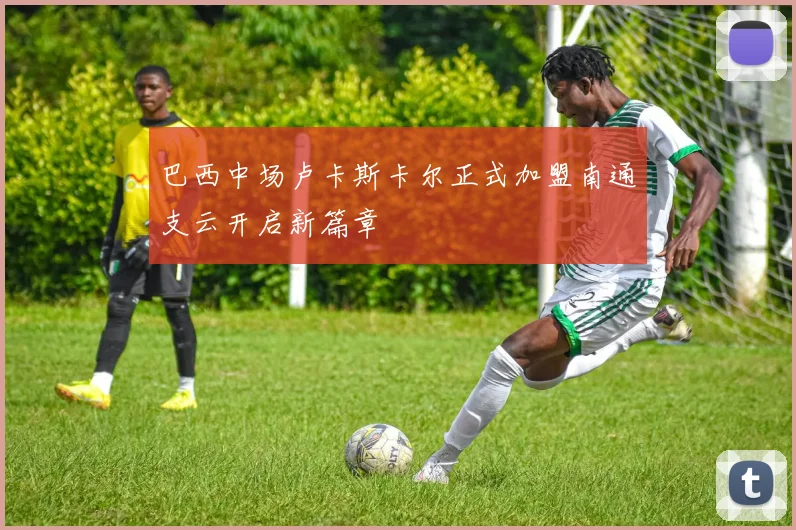 巴西中场卢卡斯卡尔正式加盟南通支云开启新篇章