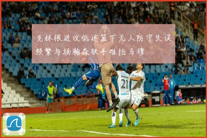 克林根进攻低迷篮下无人防守失误频繁与杨瀚森联手难挡马穆