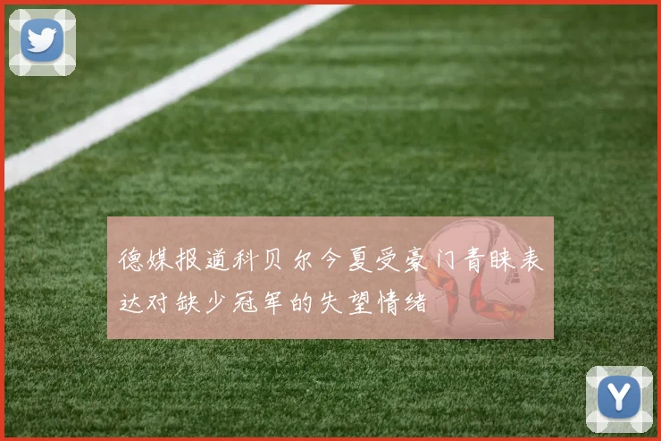 德媒报道科贝尔今夏受豪门青睐表达对缺少冠军的失望情绪