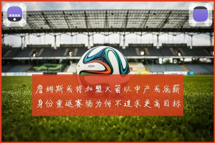 詹姆斯或将加盟火箭以中产或底薪身份重返赛场为何不追求更高目标