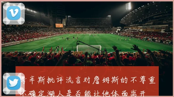考辛斯批评流言对詹姆斯的不尊重不确定湖人是否能让他体面离开