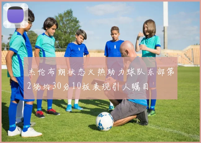 杰伦布朗状态火热助力球队东部第2场均30分10板表现引人瞩目