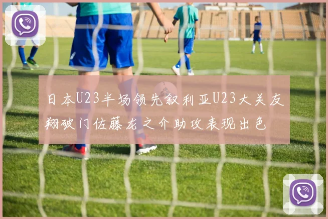 日本U23半场领先叙利亚U23大关友翔破门佐藤龙之介助攻表现出色