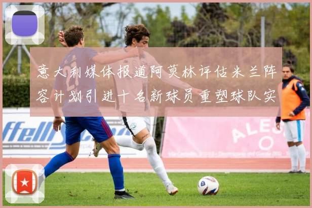 意大利媒体报道阿莫林评估米兰阵容计划引进十名新球员重塑球队实力