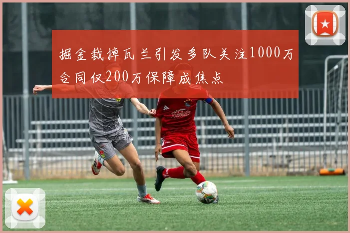 掘金裁掉瓦兰引发多队关注1000万合同仅200万保障成焦点