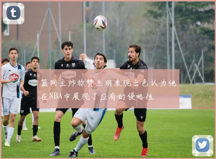 篮网主帅称赞杰明表现出色认为他在NBA中展现了应有的侵略性