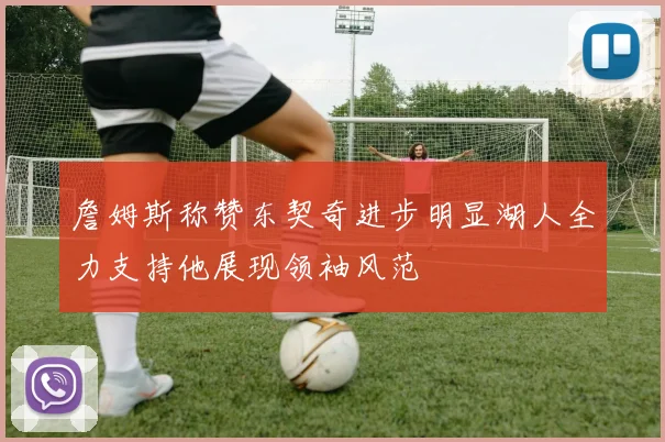 詹姆斯称赞东契奇进步明显湖人全力支持他展现领袖风范