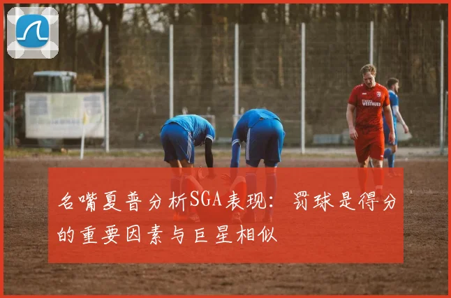 名嘴夏普分析SGA表现：罚球是得分的重要因素与巨星相似