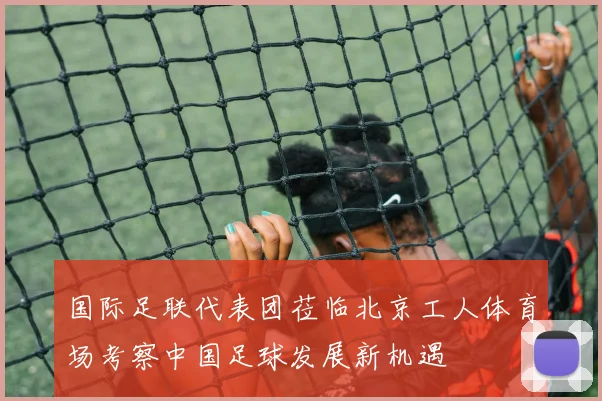 国际足联代表团莅临北京工人体育场考察中国足球发展新机遇