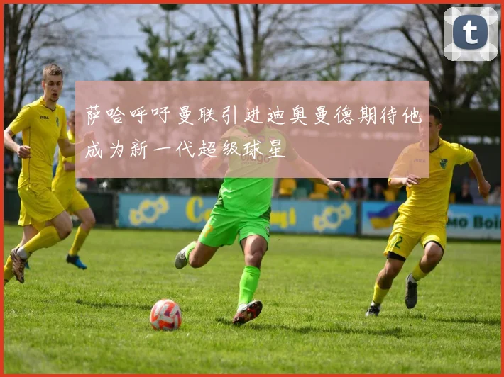 萨哈呼吁曼联引进迪奥曼德期待他成为新一代超级球星