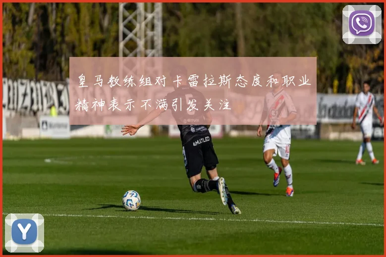 皇马教练组对卡雷拉斯态度和职业精神表示不满引发关注