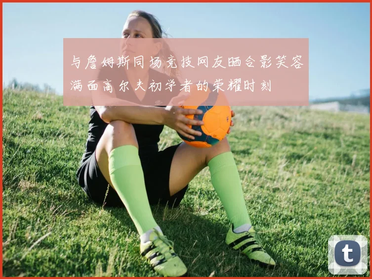 与詹姆斯同场竞技网友晒合影笑容满面高尔夫初学者的荣耀时刻