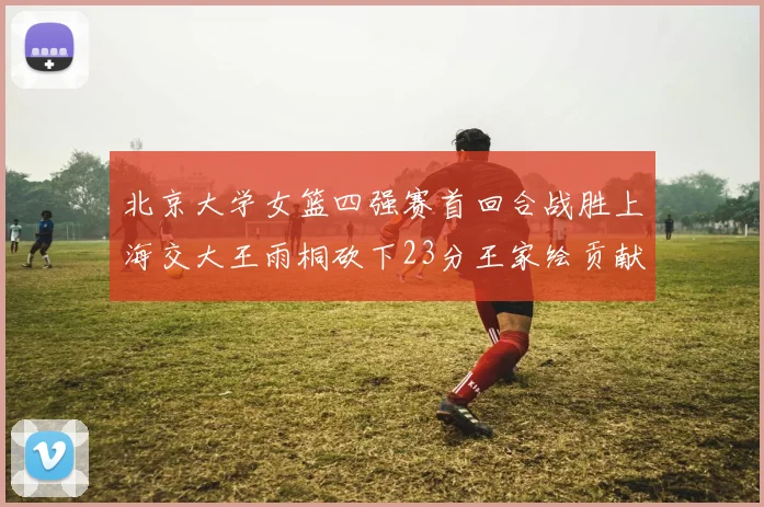 北京大学女篮四强赛首回合战胜上海交大王雨桐砍下23分王家绘贡献21分14篮板