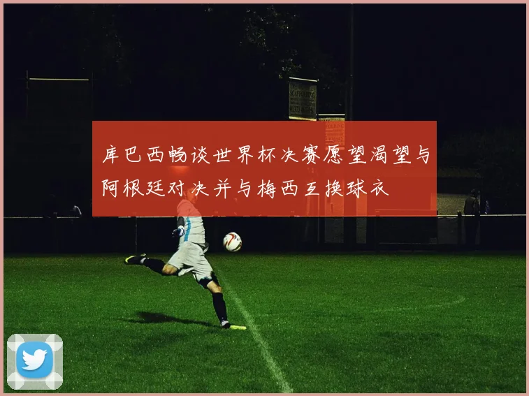 库巴西畅谈世界杯决赛愿望渴望与阿根廷对决并与梅西互换球衣