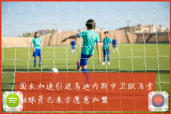 国米加速引进乌迪内斯中卫欧马索勒球员已表示愿意加盟