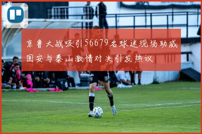 京鲁大战吸引56679名球迷现场助威国安与泰山激情对决引发热议