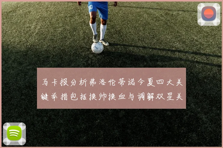 马卡报分析弗洛伦蒂诺今夏四大关键举措包括换帅换血与调解双星关系