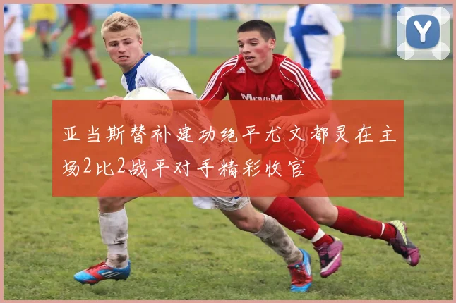 亚当斯替补建功绝平尤文都灵在主场2比2战平对手精彩收官