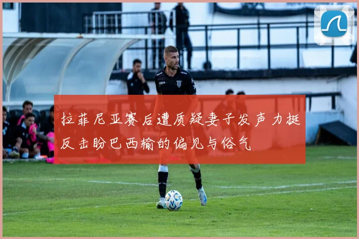 拉菲尼亚赛后遭质疑妻子发声力挺反击盼巴西输的偏见与俗气